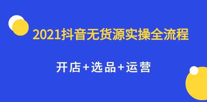 2021抖音无货源实操全流程，开店+选品+运营，全职兼职都可操作 - 冒泡网-冒泡网