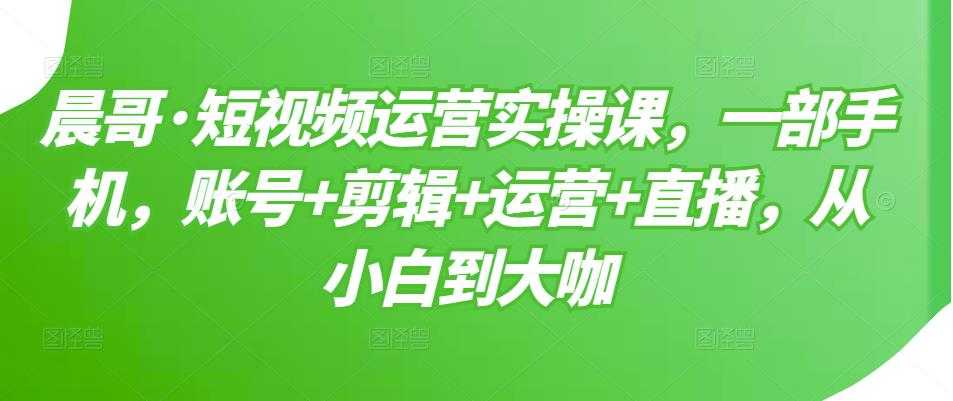 晨哥·短视频运营实操课，一部手机，账号+剪辑+运营+直播，从小白到大咖 - 冒泡网-冒泡网