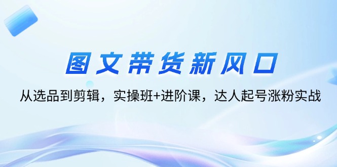 图文带货新风口：从选品到剪辑，实操班+进阶课，达人起号涨粉实战 - 冒泡网-冒泡网