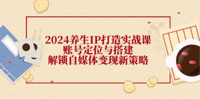 2024养生IP打造实战课：账号定位与搭建，解锁自媒体变现新策略 - 冒泡网-冒泡网