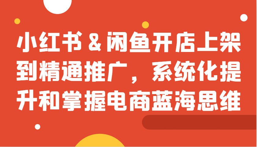 小红书&闲鱼开店上架到精通推广，系统化提升和掌握电商蓝海思维 - 冒泡网-冒泡网