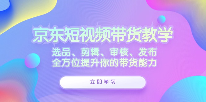 京东短视频带货教学：选品、剪辑、审核、发布，全方位提升你的带货能力 - 冒泡网-冒泡网