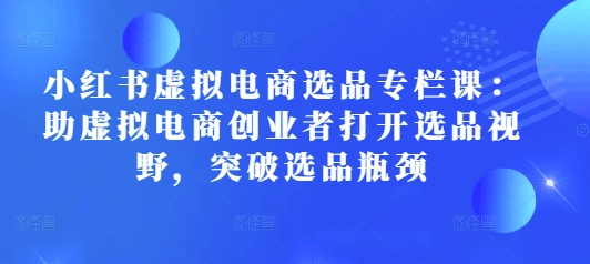 小红书虚拟电商选品专栏课：助虚拟电商创业者打开选品视野，突破选品瓶颈-冒泡网