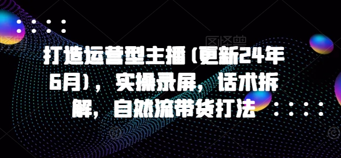 打造运营型主播(更新24年9月)，实操录屏，话术拆解，自然流带货打法 - 冒泡网-冒泡网