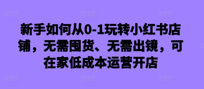 新手如何从0-1玩转小红书店铺，无需囤货、无需出镜，可在家低成本运营开店 - 冒泡网-冒泡网