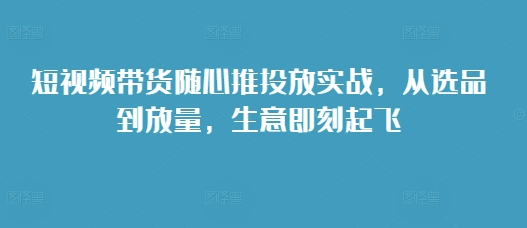 短视频带货随心推投放实战，从选品到放量，生意即刻起飞 - 冒泡网-冒泡网