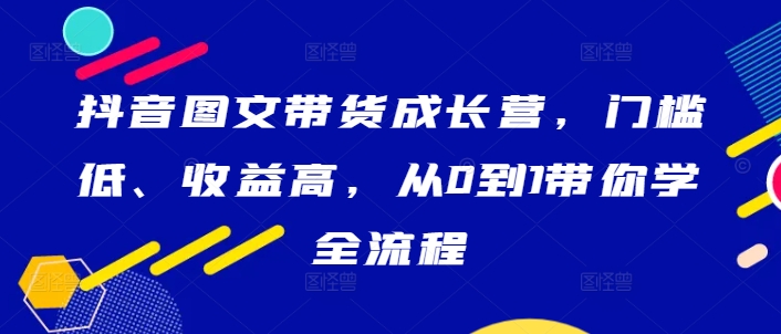 抖音图文带货成长营，门槛低、收益高，从0到1带你学全流程 - 冒泡网-冒泡网