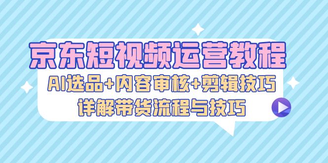 京东短视频运营教程：AI选品+内容审核+剪辑技巧，详解带货流程与技巧 - 冒泡网-冒泡网